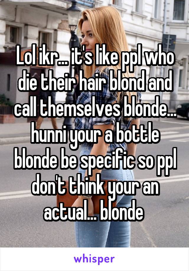 Lol ikr... it's like ppl who die their hair blond and call themselves blonde... hunni your a bottle blonde be specific so ppl don't think your an actual... blonde 