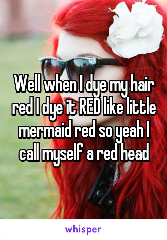 Well when I dye my hair red I dye it RED like little mermaid red so yeah I call myself a red head