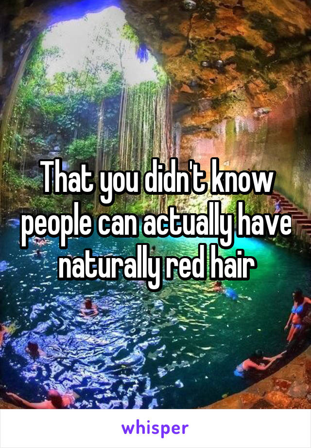 That you didn't know people can actually have naturally red hair