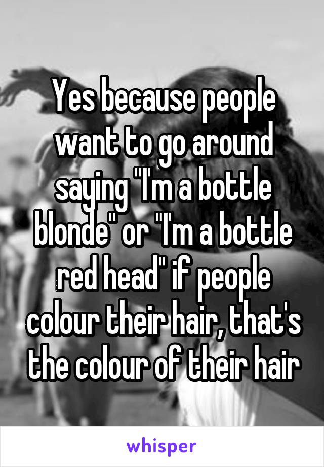 Yes because people want to go around saying "I'm a bottle blonde" or "I'm a bottle red head" if people colour their hair, that's the colour of their hair