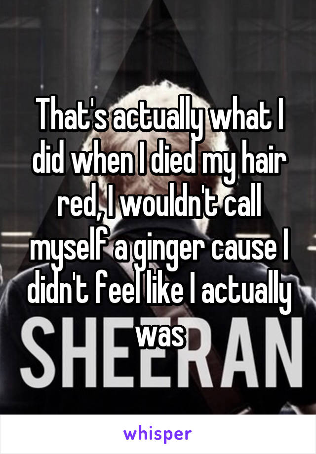 That's actually what I did when I died my hair red, I wouldn't call myself a ginger cause I didn't feel like I actually was