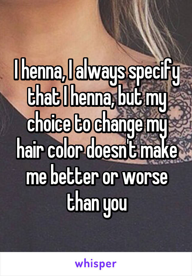 I henna, I always specify that I henna, but my choice to change my hair color doesn't make me better or worse than you