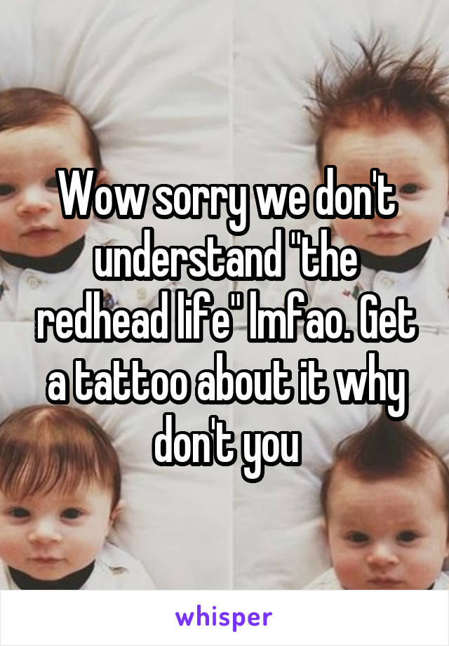 Wow sorry we don't understand "the redhead life" lmfao. Get a tattoo about it why don't you