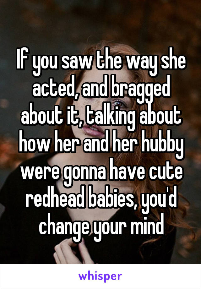 If you saw the way she acted, and bragged about it, talking about how her and her hubby were gonna have cute redhead babies, you'd change your mind