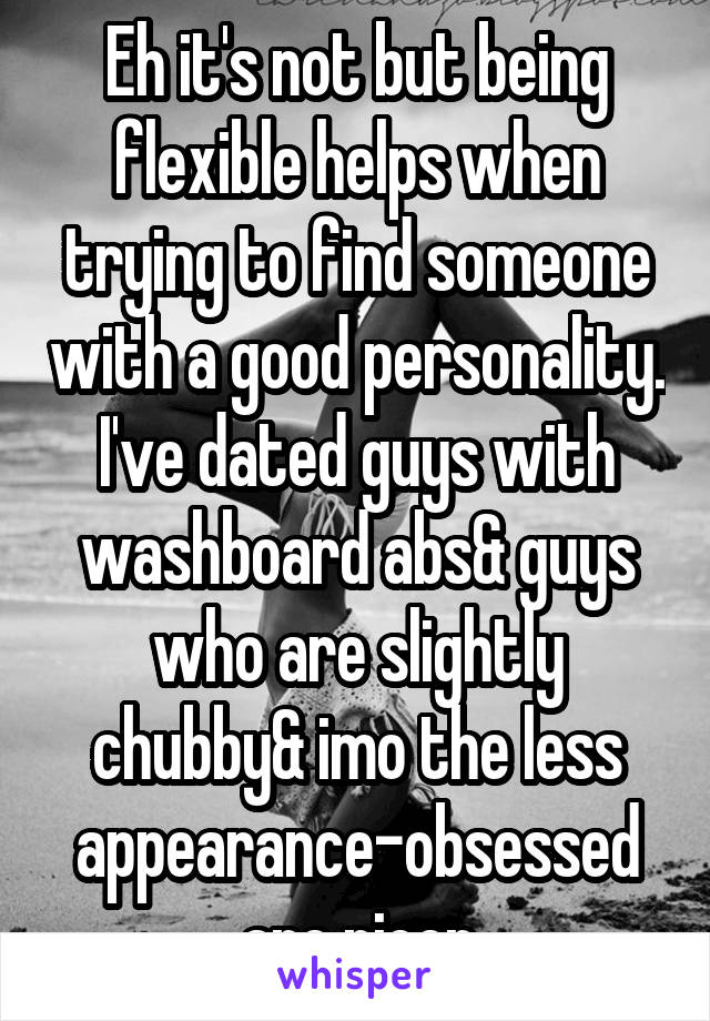 Eh it's not but being flexible helps when trying to find someone with a good personality. I've dated guys with washboard abs& guys who are slightly chubby& imo the less appearance-obsessed are nicer