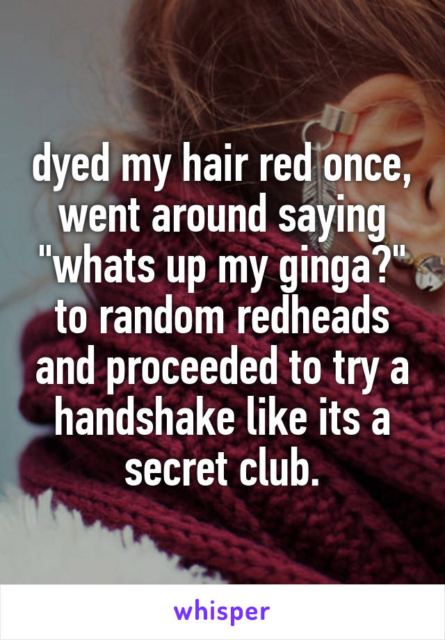 dyed my hair red once, went around saying "whats up my ginga?"
to random redheads and proceeded to try a handshake like its a secret club.