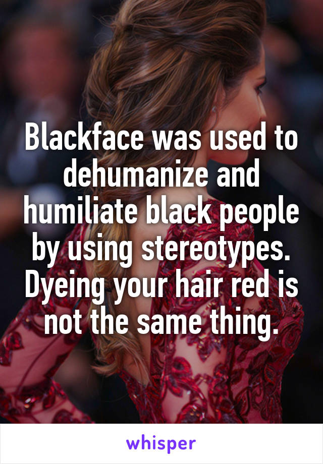 Blackface was used to dehumanize and humiliate black people by using stereotypes. Dyeing your hair red is not the same thing.