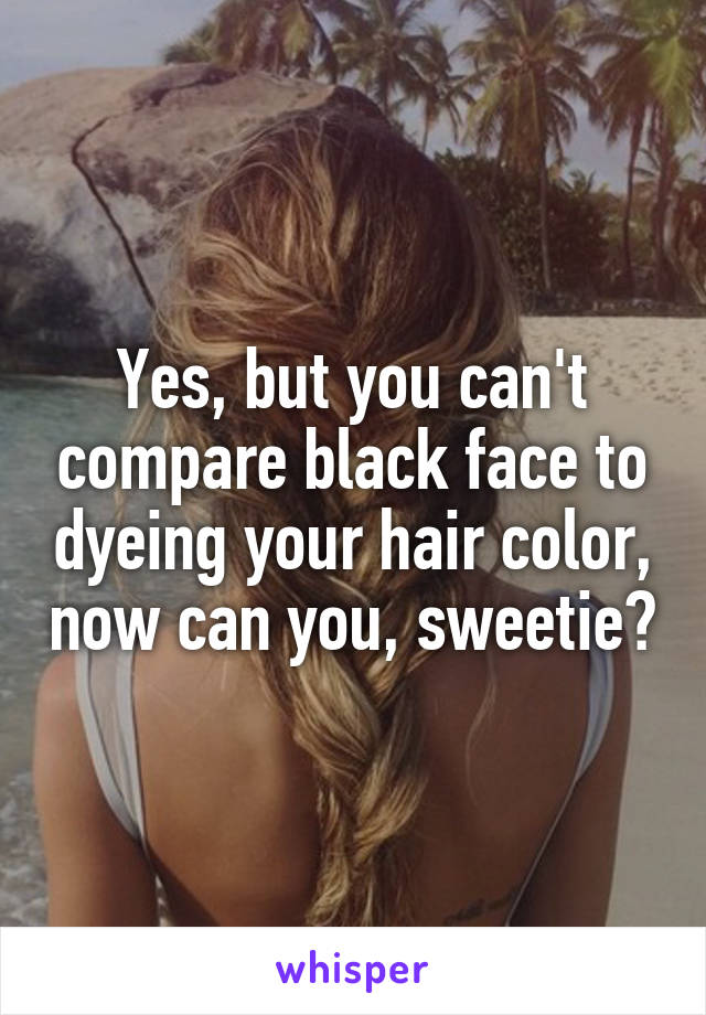 Yes, but you can't compare black face to dyeing your hair color, now can you, sweetie?