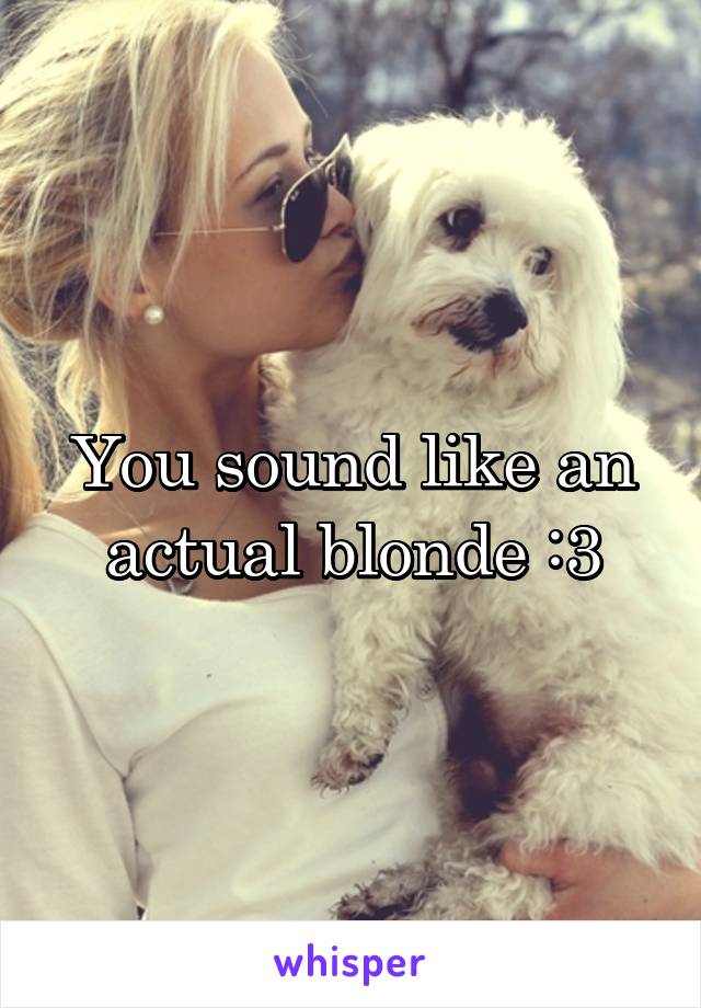 You sound like an actual blonde :3