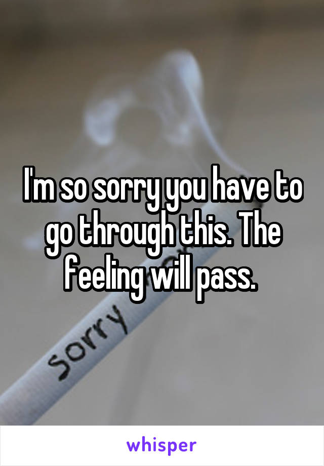 I'm so sorry you have to go through this. The feeling will pass. 