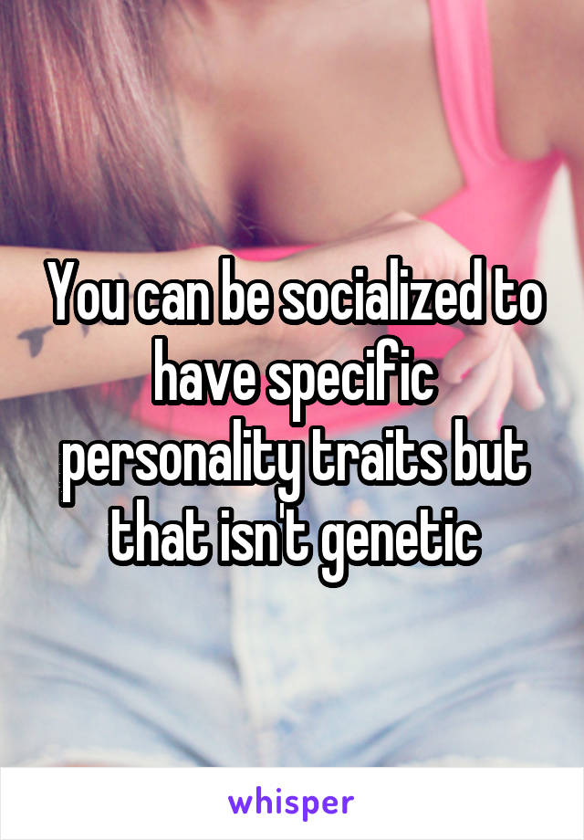 You can be socialized to have specific personality traits but that isn't genetic