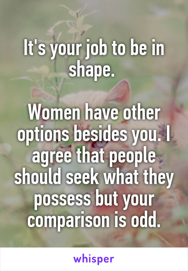 It's your job to be in shape. 

Women have other options besides you. I agree that people should seek what they possess but your comparison is odd.