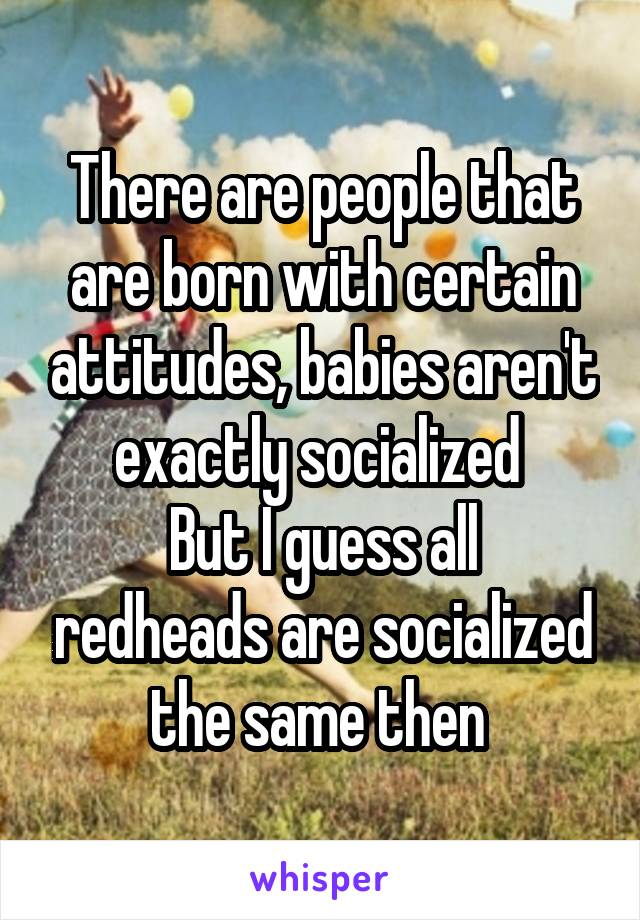 There are people that are born with certain attitudes, babies aren't exactly socialized 
But I guess all redheads are socialized the same then 