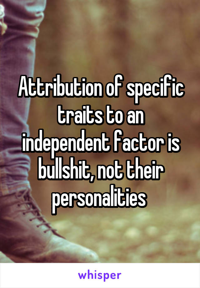 Attribution of specific traits to an independent factor is bullshit, not their personalities 