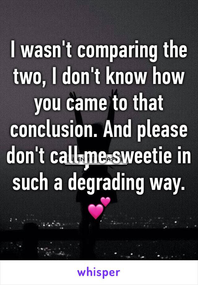 I wasn't comparing the two, I don't know how you came to that conclusion. And please don't call me sweetie in such a degrading way. 💕