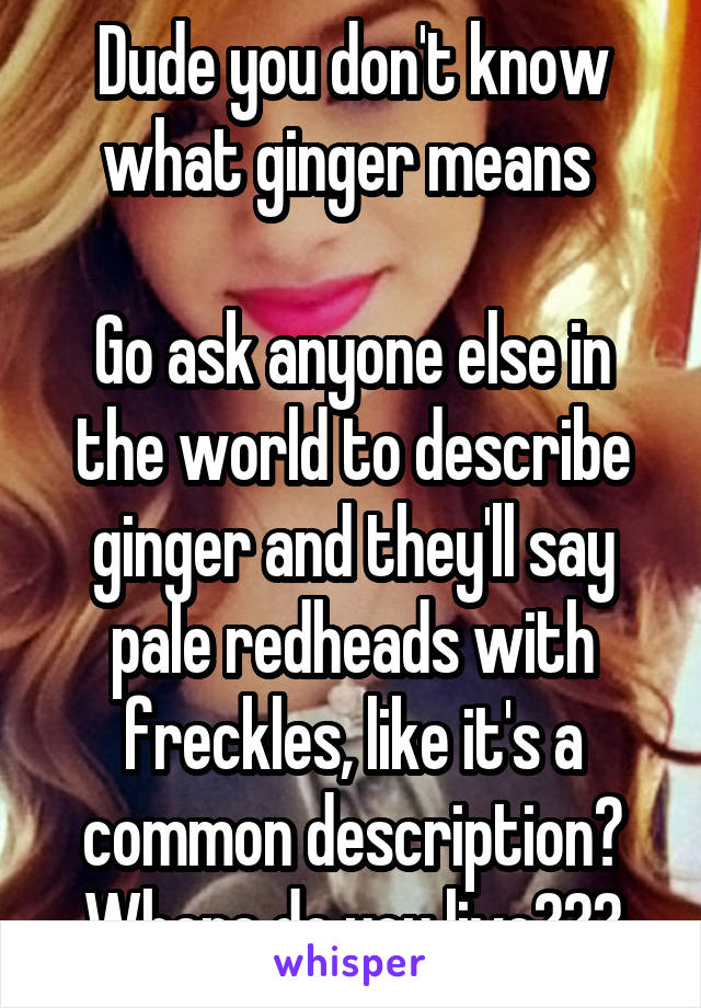 Dude you don't know what ginger means 

Go ask anyone else in the world to describe ginger and they'll say pale redheads with freckles, like it's a common description? Where do you live???