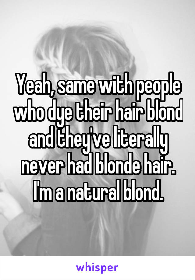 Yeah, same with people who dye their hair blond and they've literally never had blonde hair.
I'm a natural blond.