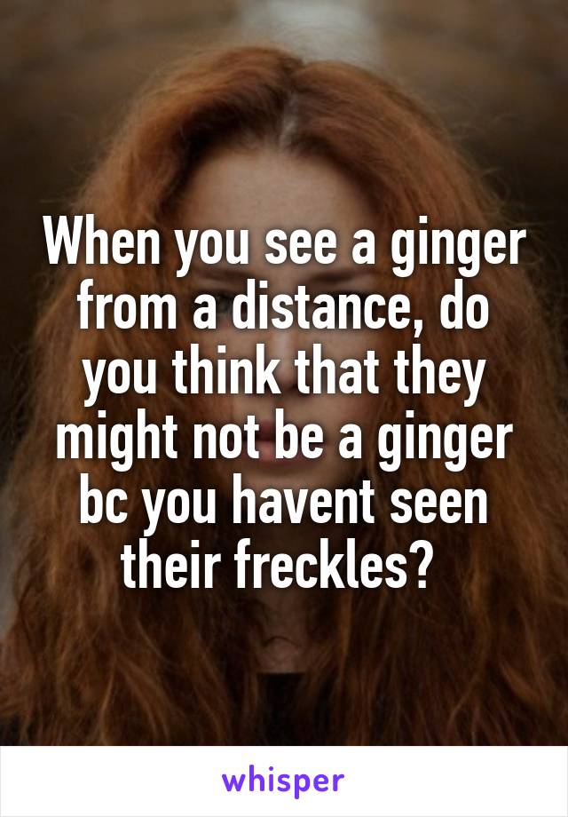 When you see a ginger from a distance, do you think that they might not be a ginger bc you havent seen their freckles? 