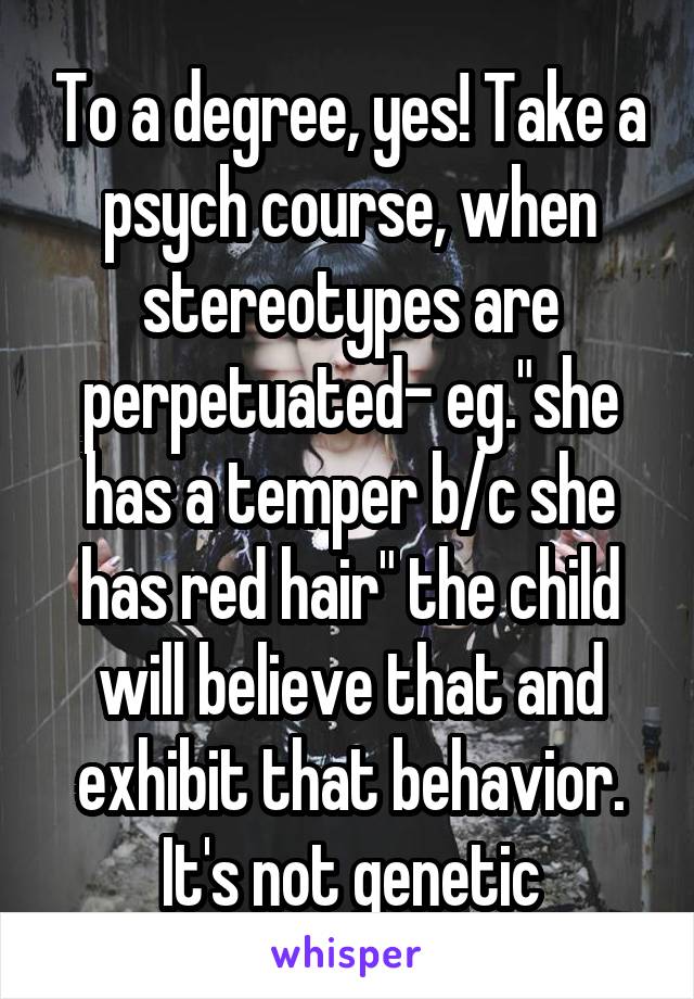 To a degree, yes! Take a psych course, when stereotypes are perpetuated- eg."she has a temper b/c she has red hair" the child will believe that and exhibit that behavior. It's not genetic