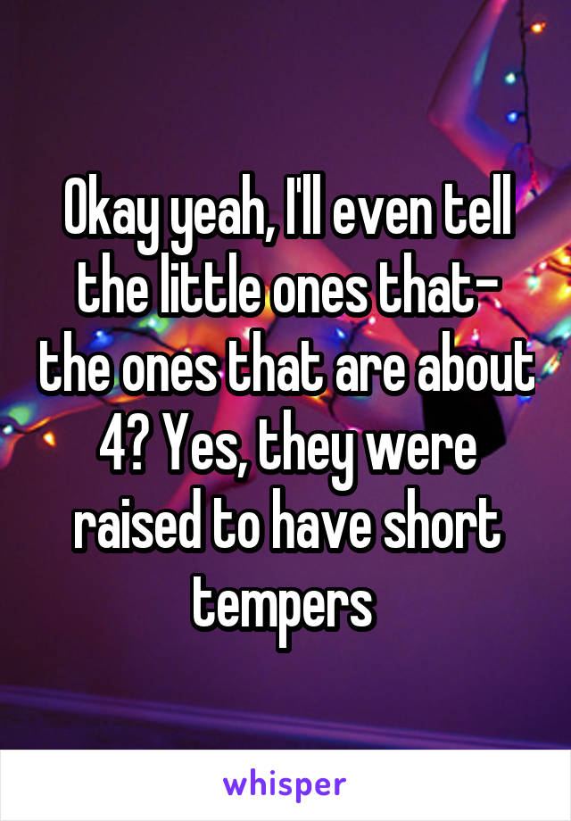 Okay yeah, I'll even tell the little ones that- the ones that are about 4? Yes, they were raised to have short tempers 