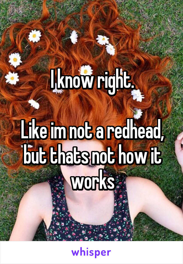 I know right.

Like im not a redhead, but thats not how it works