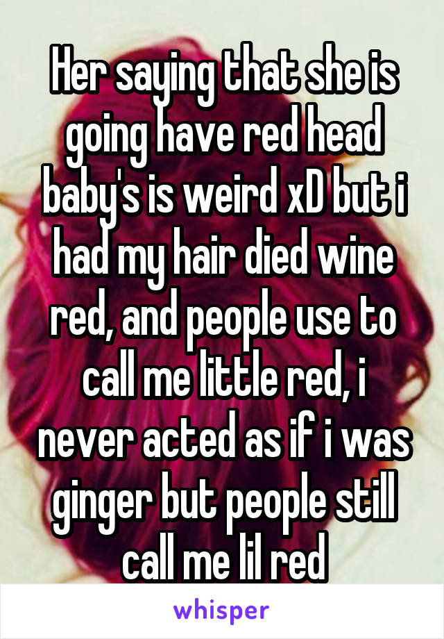 Her saying that she is going have red head baby's is weird xD but i had my hair died wine red, and people use to call me little red, i never acted as if i was ginger but people still call me lil red