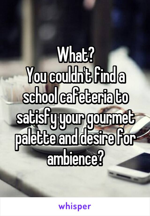 What?
You couldn't find a school cafeteria to satisfy your gourmet palette and desire for ambience?