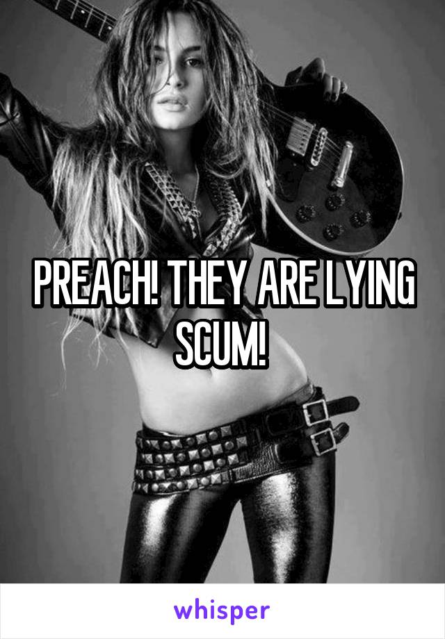 PREACH! THEY ARE LYING SCUM! 