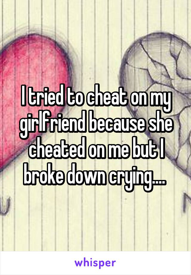 I tried to cheat on my girlfriend because she cheated on me but I broke down crying.... 