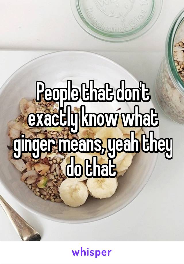 People that don't exactly know what ginger means, yeah they do that 