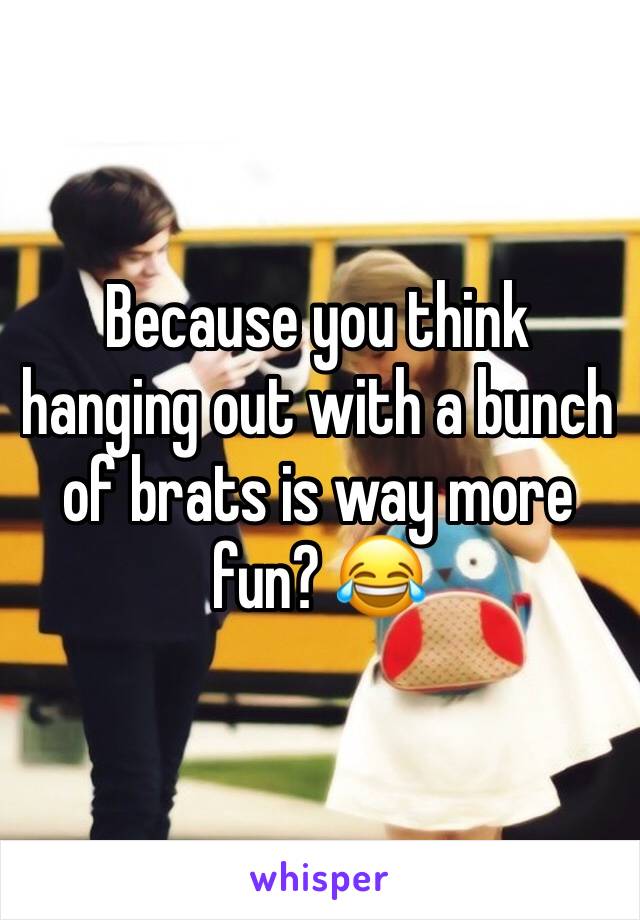 Because you think hanging out with a bunch of brats is way more fun? 😂