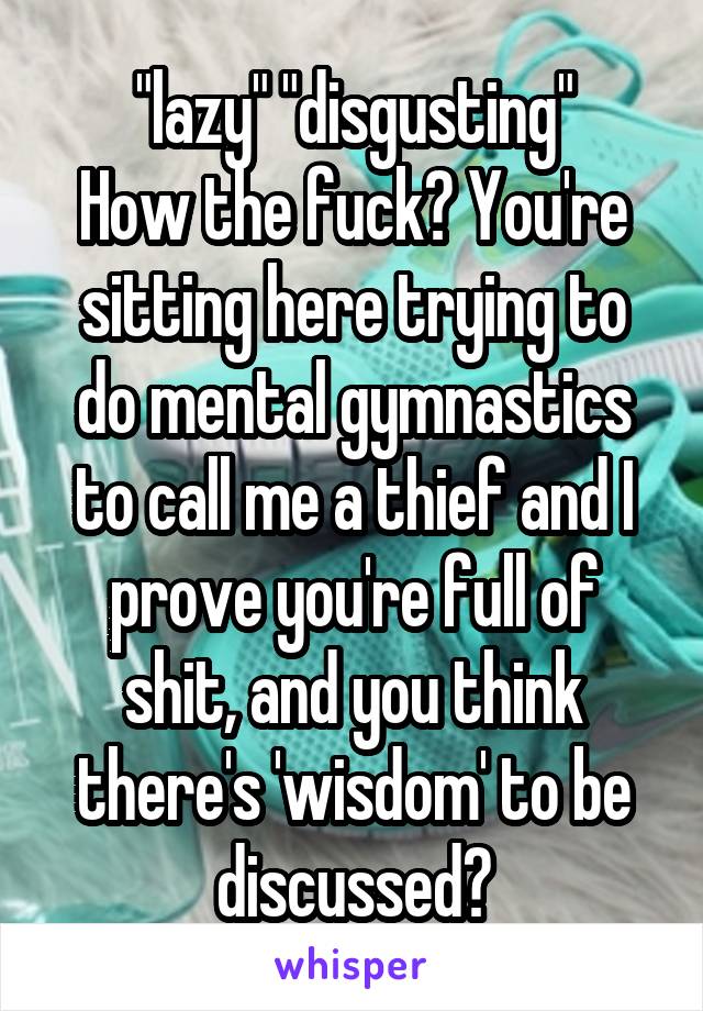 "lazy" "disgusting"
How the fuck? You're sitting here trying to do mental gymnastics to call me a thief and I prove you're full of shit, and you think there's 'wisdom' to be discussed?