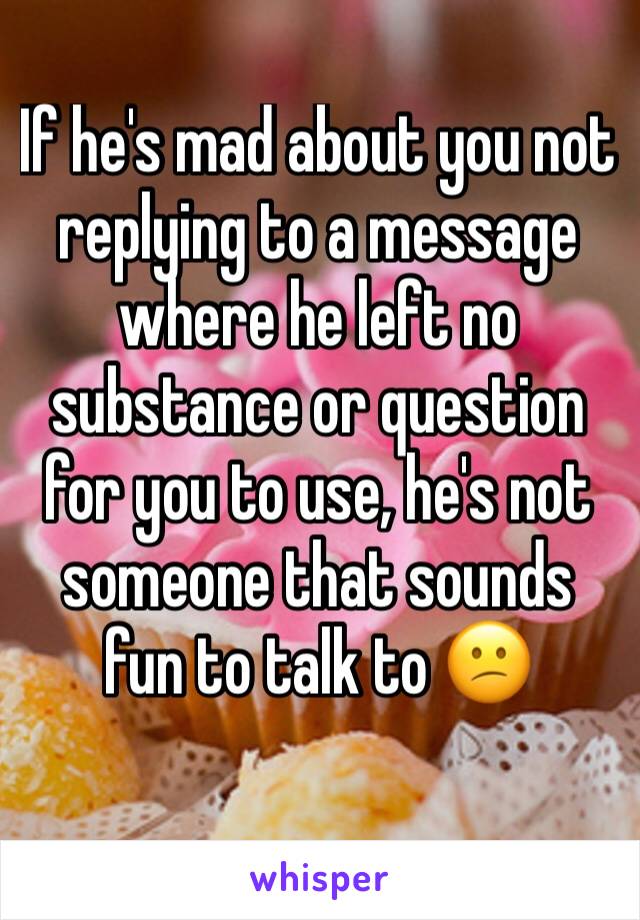 If he's mad about you not replying to a message where he left no substance or question for you to use, he's not someone that sounds fun to talk to 😕