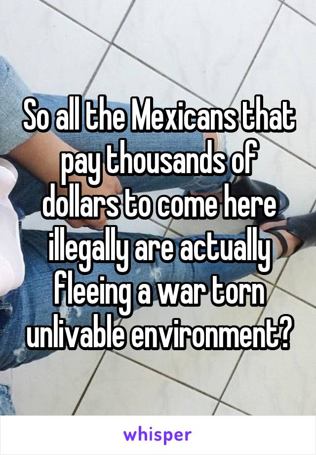 So all the Mexicans that pay thousands of dollars to come here illegally are actually fleeing a war torn unlivable environment?