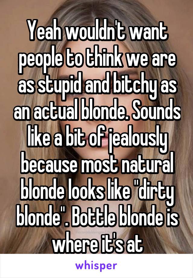 Yeah wouldn't want people to think we are as stupid and bitchy as an actual blonde. Sounds like a bit of jealously because most natural blonde looks like "dirty blonde". Bottle blonde is where it's at