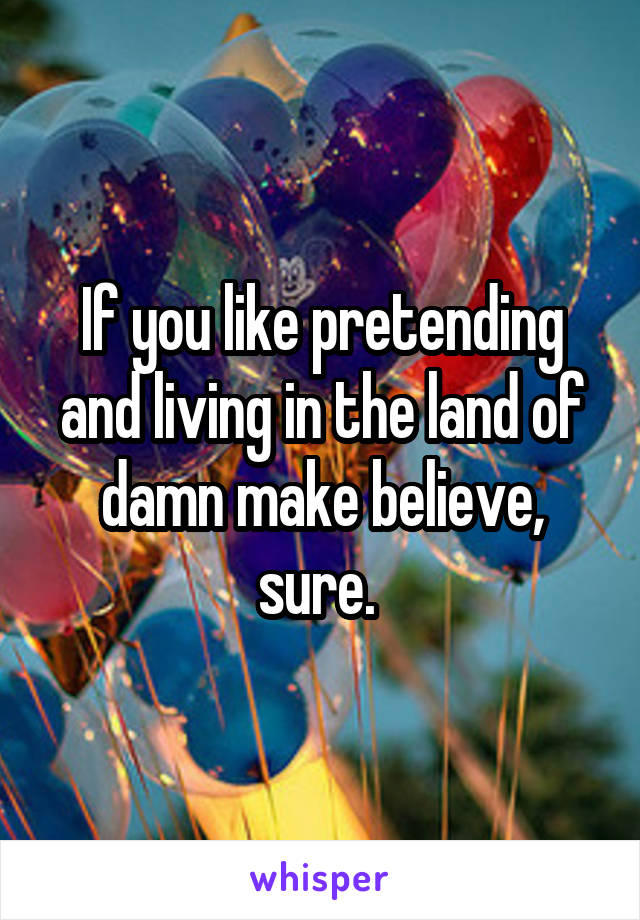 If you like pretending and living in the land of damn make believe, sure. 