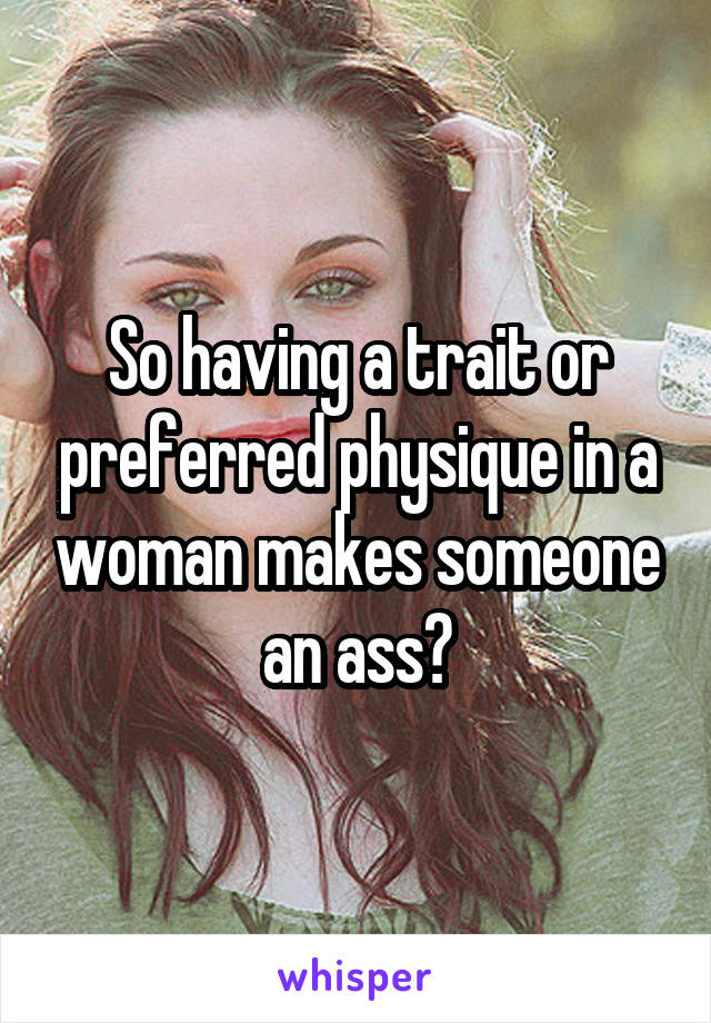 So having a trait or preferred physique in a woman makes someone an ass?