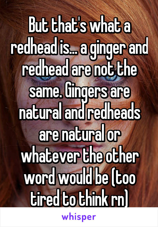 But that's what a redhead is... a ginger and redhead are not the same. Gingers are natural and redheads are natural or whatever the other word would be (too tired to think rn)