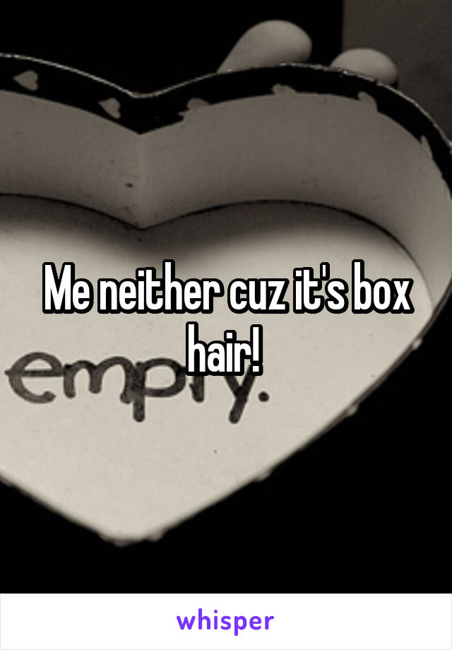 Me neither cuz it's box hair! 