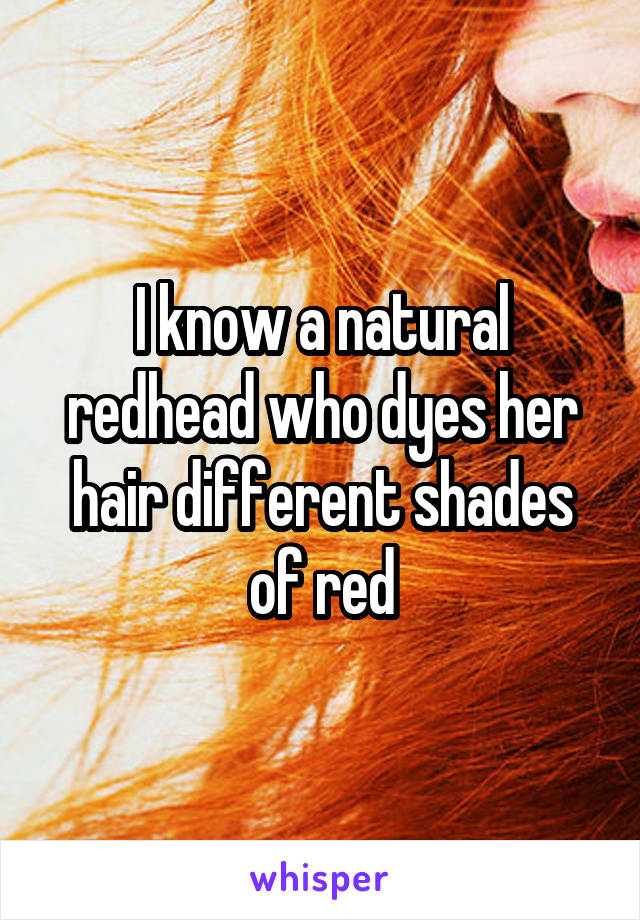 I know a natural redhead who dyes her hair different shades of red