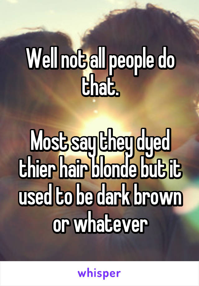 Well not all people do that.

Most say they dyed thier hair blonde but it used to be dark brown or whatever