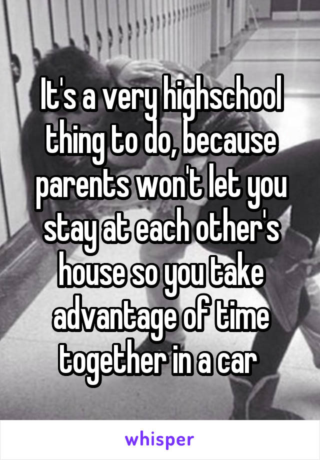 It's a very highschool thing to do, because parents won't let you stay at each other's house so you take advantage of time together in a car 