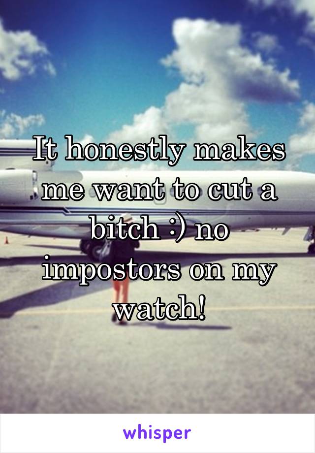 It honestly makes me want to cut a bitch :) no impostors on my watch!