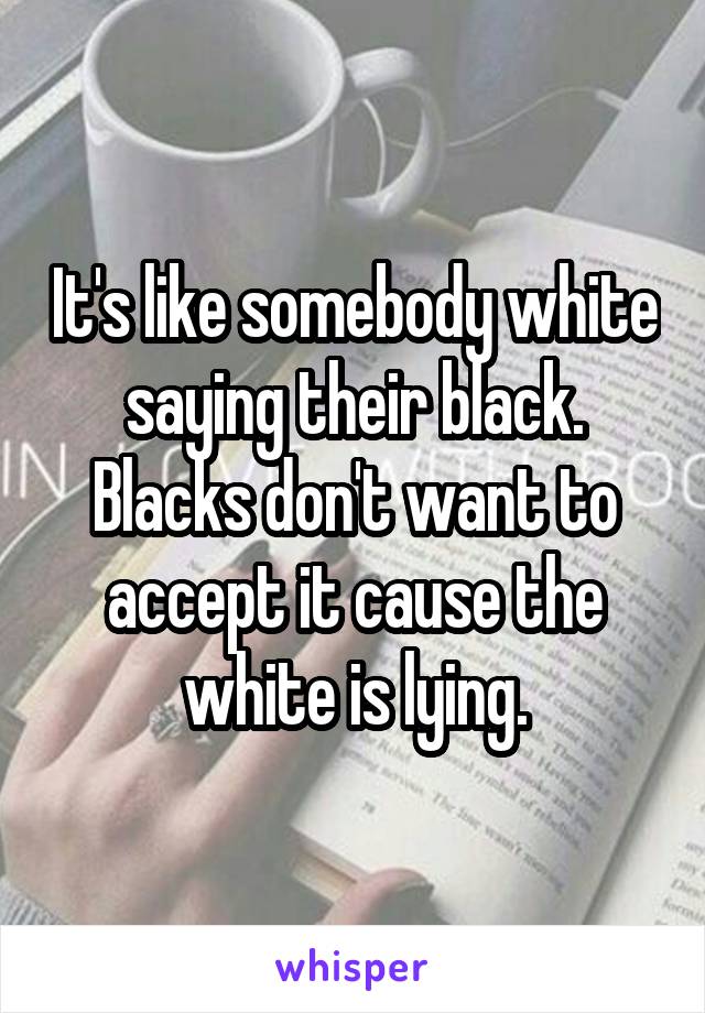 It's like somebody white saying their black. Blacks don't want to accept it cause the white is lying.