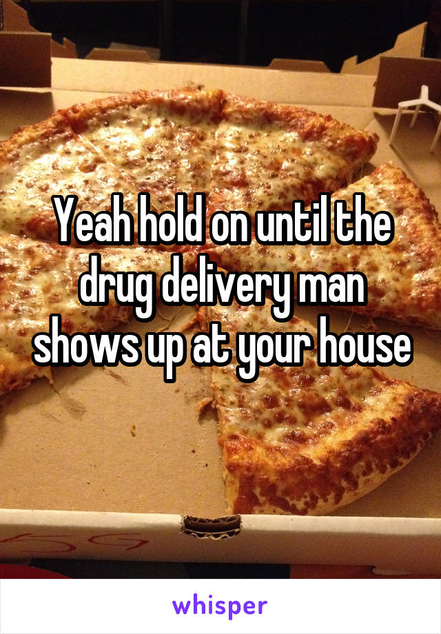 Yeah hold on until the drug delivery man shows up at your house 