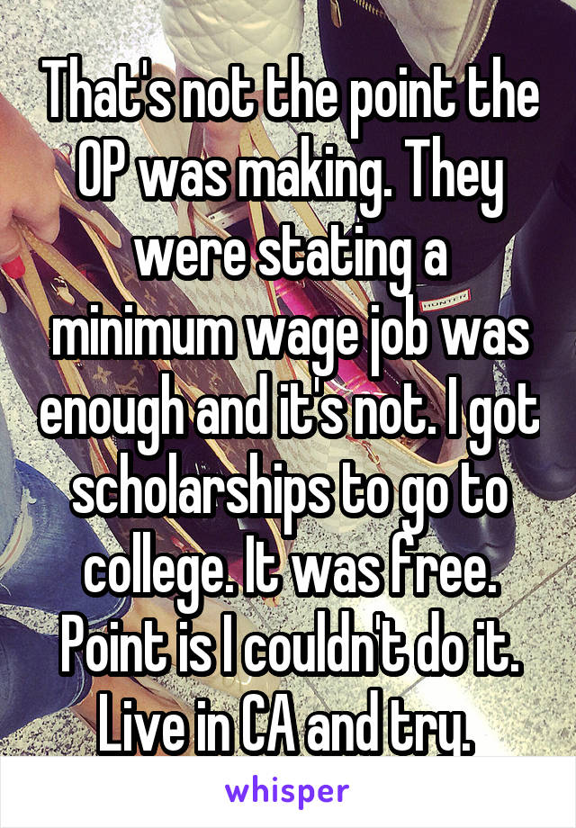 That's not the point the OP was making. They were stating a minimum wage job was enough and it's not. I got scholarships to go to college. It was free. Point is I couldn't do it. Live in CA and try. 