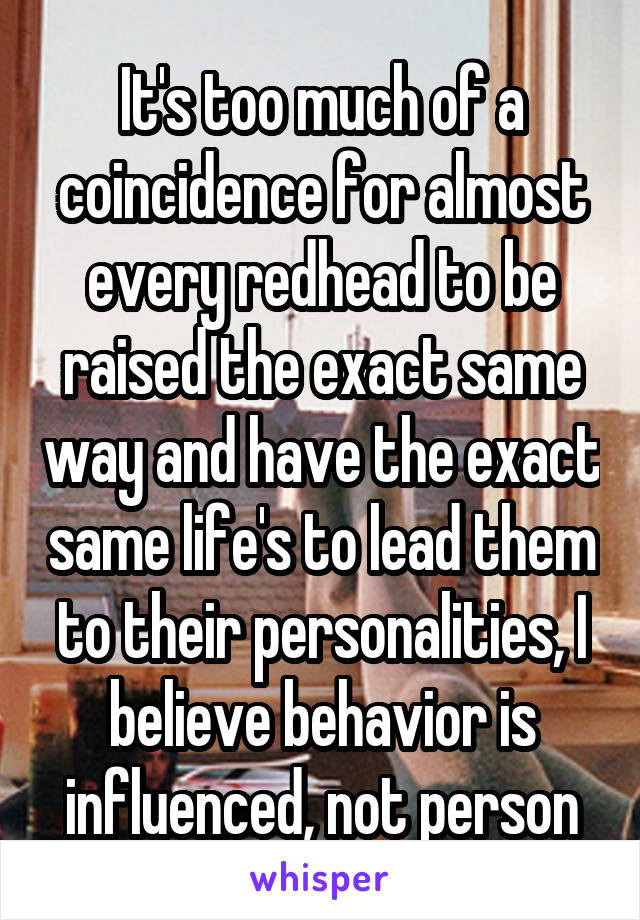 It's too much of a coincidence for almost every redhead to be raised the exact same way and have the exact same life's to lead them to their personalities, I believe behavior is influenced, not person