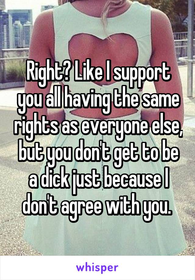 Right? Like I support you all having the same rights as everyone else, but you don't get to be a dick just because I don't agree with you. 