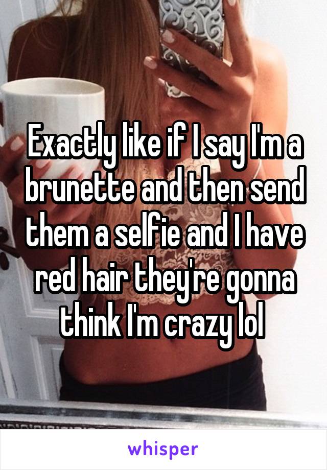 Exactly like if I say I'm a brunette and then send them a selfie and I have red hair they're gonna think I'm crazy lol 