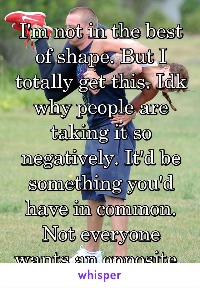 I'm not in the best of shape. But I totally get this. Idk why people are taking it so negatively. It'd be something you'd have in common. Not everyone wants an opposite. 